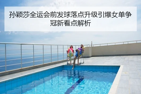 孙颖莎全运会前发球落点升级引爆女单争冠新看点解析