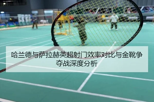 哈兰德与萨拉赫英超射门效率对比与金靴争夺战深度分析